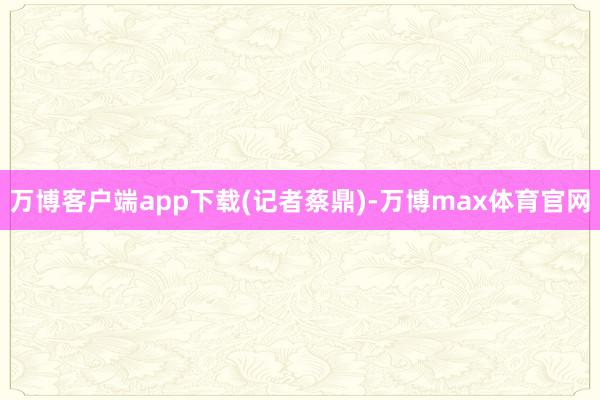 万博客户端app下载(记者蔡鼎)-万博max体育官网