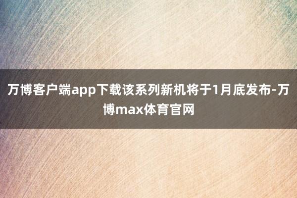 万博客户端app下载该系列新机将于1月底发布-万博max体育官网