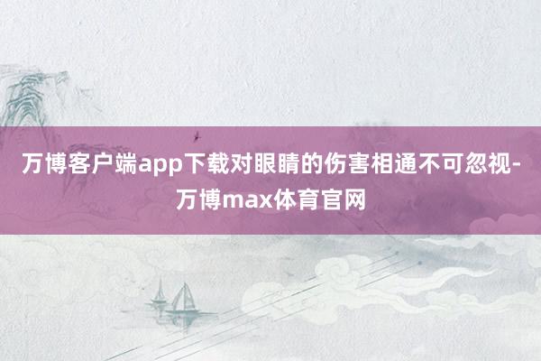 万博客户端app下载对眼睛的伤害相通不可忽视-万博max体育官网