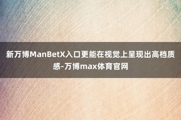 新万博ManBetX入口更能在视觉上呈现出高档质感-万博max体育官网