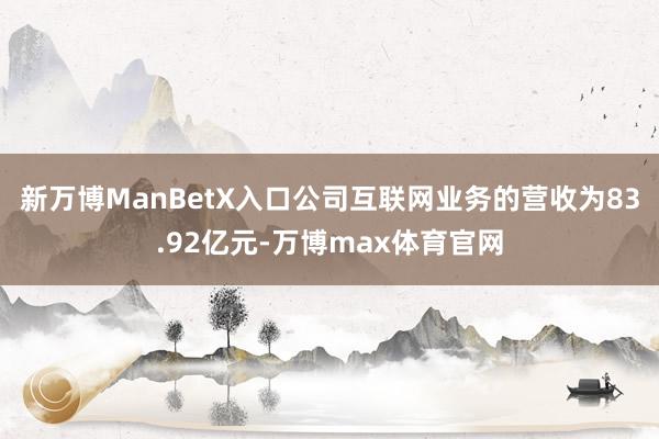 新万博ManBetX入口公司互联网业务的营收为83.92亿元-万博max体育官网