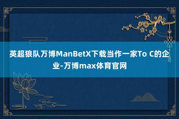 英超狼队万博ManBetX下载　　当作一家To C的企业-万博max体育官网