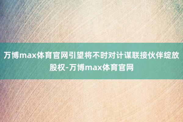 万博max体育官网引望将不时对计谋联接伙伴绽放股权-万博max体育官网