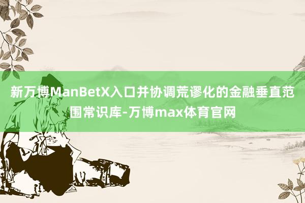 新万博ManBetX入口并协调荒谬化的金融垂直范围常识库-万博max体育官网