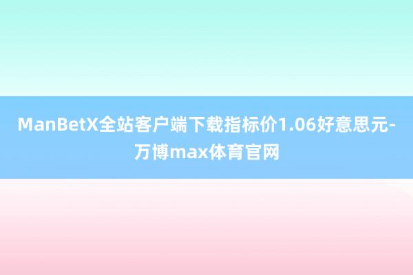 ManBetX全站客户端下载指标价1.06好意思元-万博max体育官网