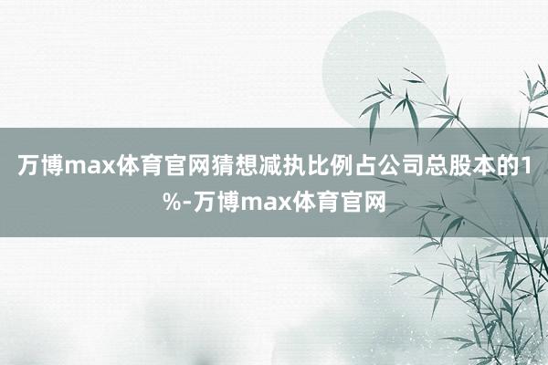 万博max体育官网猜想减执比例占公司总股本的1%-万博max体育官网