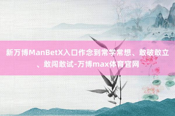 新万博ManBetX入口作念到常学常想、敢破敢立、敢闯敢试-万博max体育官网