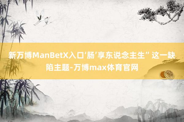 新万博ManBetX入口‘肠’享东说念主生”这一缺陷主题-万博max体育官网