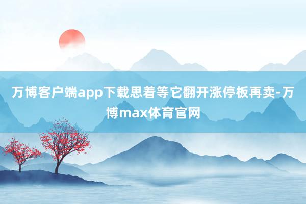 万博客户端app下载思着等它翻开涨停板再卖-万博max体育官网