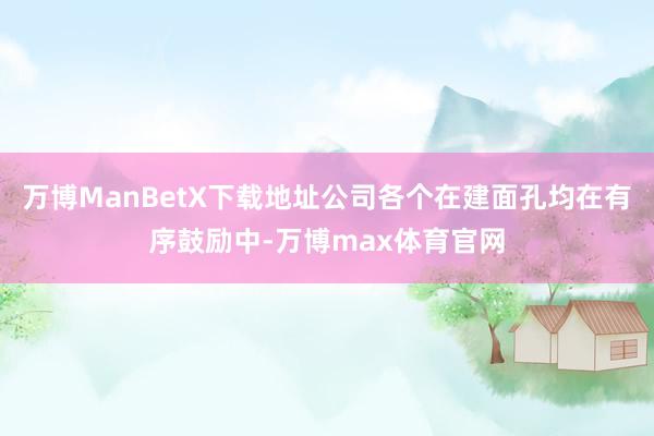 万博ManBetX下载地址公司各个在建面孔均在有序鼓励中-万博max体育官网