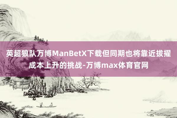 英超狼队万博ManBetX下载但同期也将靠近拔擢成本上升的挑战-万博max体育官网