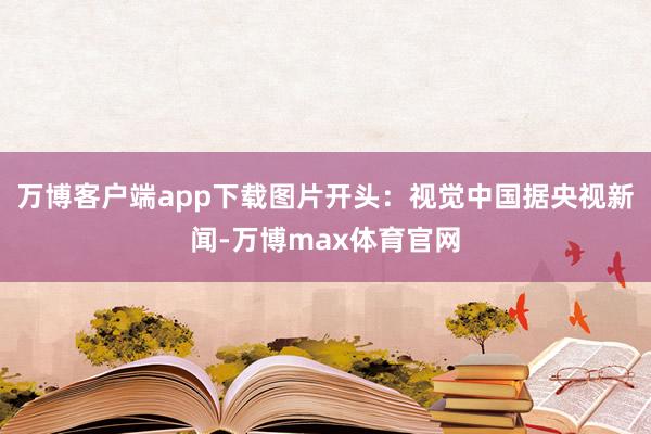 万博客户端app下载图片开头：视觉中国　　据央视新闻-万博max体育官网