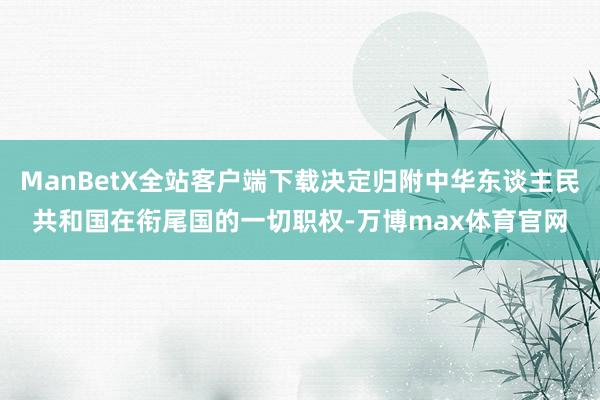 ManBetX全站客户端下载决定归附中华东谈主民共和国在衔尾国的一切职权-万博max体育官网