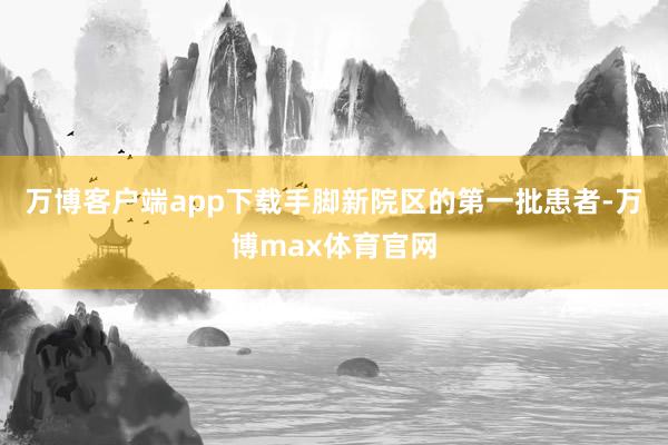 万博客户端app下载手脚新院区的第一批患者-万博max体育官网