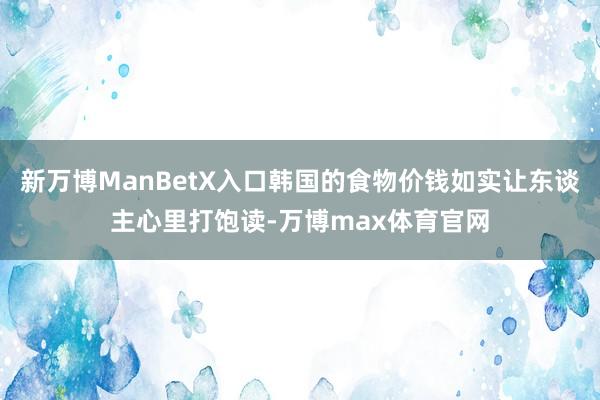 新万博ManBetX入口韩国的食物价钱如实让东谈主心里打饱读-万博max体育官网