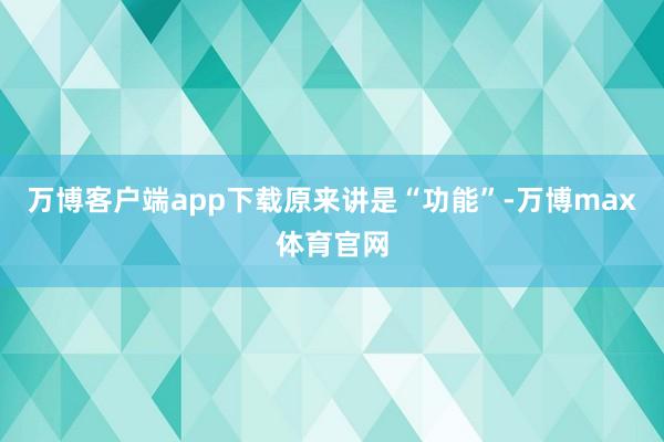 万博客户端app下载　　原来讲是“功能”-万博max体育官网