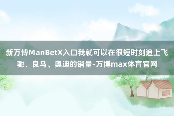 新万博ManBetX入口我就可以在很短时刻追上飞驰、良马、奥迪的销量-万博max体育官网