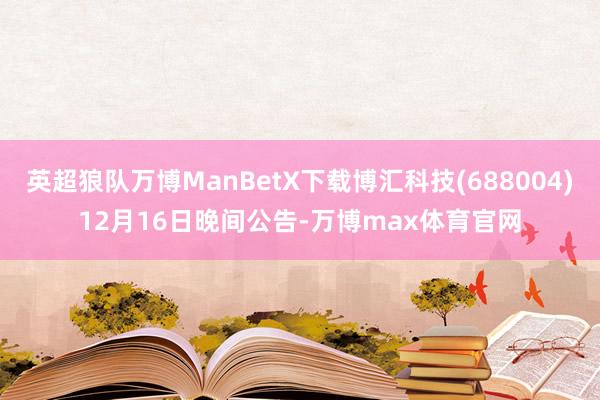 英超狼队万博ManBetX下载博汇科技(688004)12月16日晚间公告-万博max体育官网