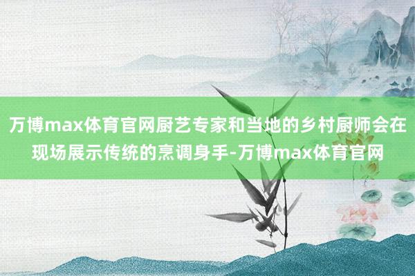 万博max体育官网厨艺专家和当地的乡村厨师会在现场展示传统的烹调身手-万博max体育官网