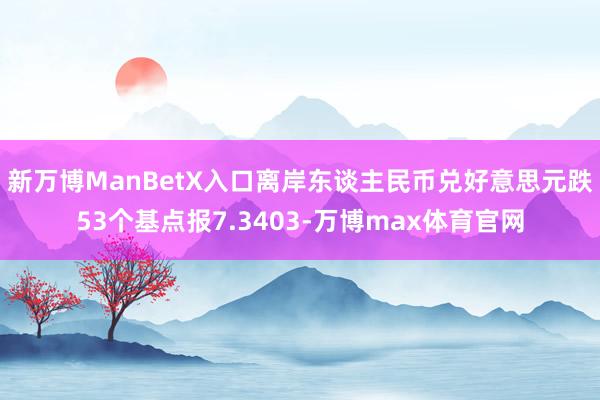 新万博ManBetX入口离岸东谈主民币兑好意思元跌53个基点报7.3403-万博max体育官网