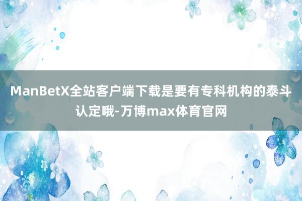 ManBetX全站客户端下载是要有专科机构的泰斗认定哦-万博max体育官网