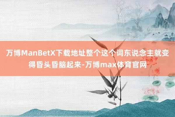 万博ManBetX下载地址整个这个词东说念主就变得昏头昏脑起来-万博max体育官网