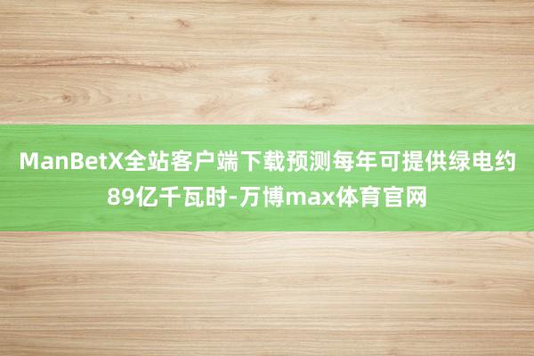 ManBetX全站客户端下载预测每年可提供绿电约89亿千瓦时-万博max体育官网