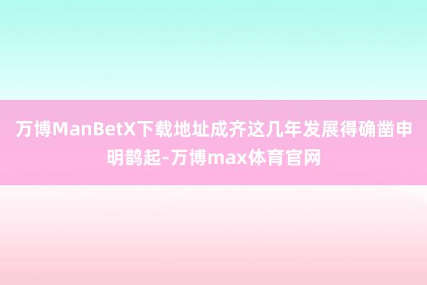 万博ManBetX下载地址成齐这几年发展得确凿申明鹊起-万博max体育官网