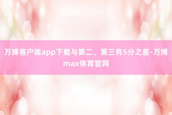 万博客户端app下载与第二、第三有5分之差-万博max体育官网