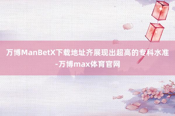 万博ManBetX下载地址齐展现出超高的专科水准-万博max体育官网