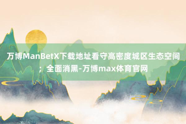 万博ManBetX下载地址看守高密度城区生态空间；全面消黑-万博max体育官网