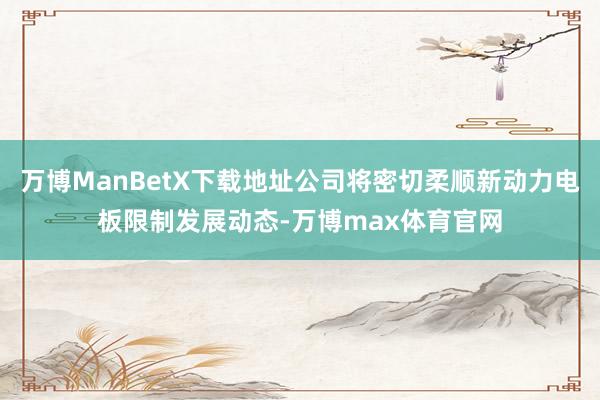 万博ManBetX下载地址公司将密切柔顺新动力电板限制发展动态-万博max体育官网