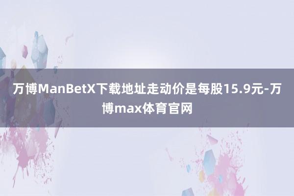 万博ManBetX下载地址走动价是每股15.9元-万博max体育官网