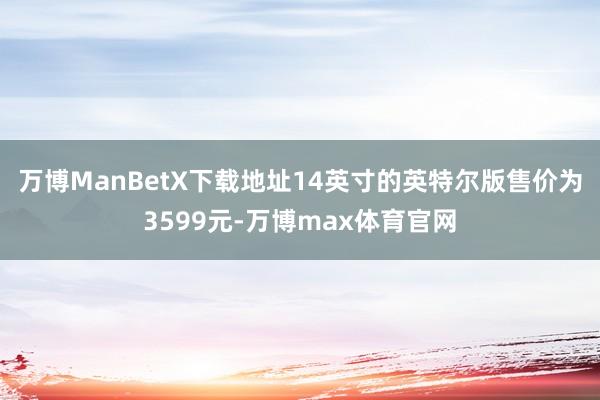 万博ManBetX下载地址14英寸的英特尔版售价为3599元-万博max体育官网