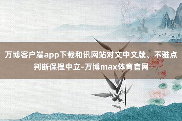 万博客户端app下载和讯网站对文中文牍、不雅点判断保捏中立-万博max体育官网