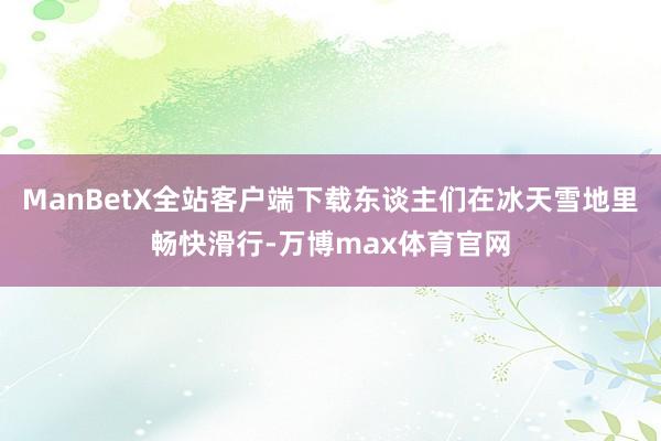 ManBetX全站客户端下载东谈主们在冰天雪地里畅快滑行-万博max体育官网