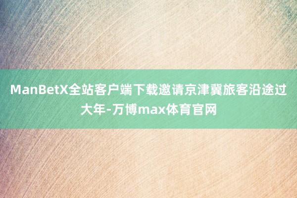 ManBetX全站客户端下载邀请京津冀旅客沿途过大年-万博max体育官网