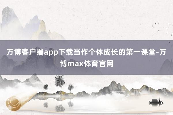 万博客户端app下载当作个体成长的第一课堂-万博max体育官网