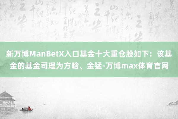 新万博ManBetX入口基金十大重仓股如下：该基金的基金司理为方晗、金猛-万博max体育官网