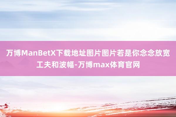 万博ManBetX下载地址图片图片若是你念念放宽工夫和波幅-万博max体育官网