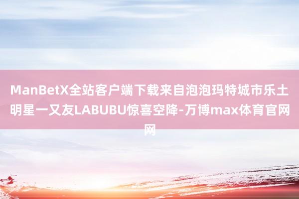 ManBetX全站客户端下载来自泡泡玛特城市乐土明星一又友LABUBU惊喜空降-万博max体育官网