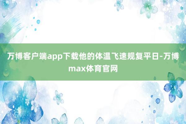 万博客户端app下载他的体温飞速规复平日-万博max体育官网