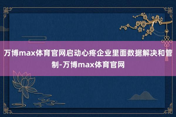 万博max体育官网启动心疼企业里面数据解决和管制-万博max体育官网