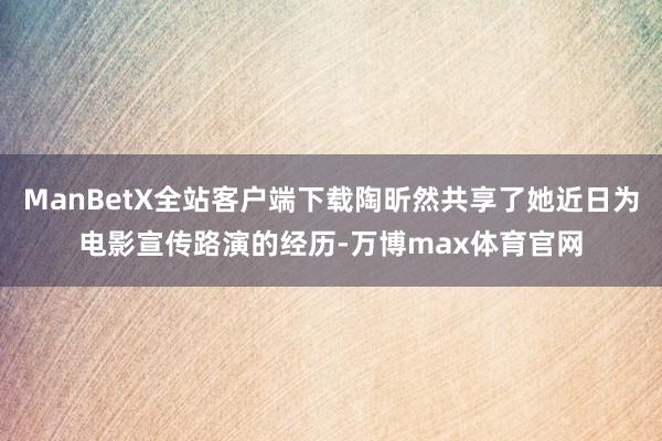 ManBetX全站客户端下载陶昕然共享了她近日为电影宣传路演的经历-万博max体育官网