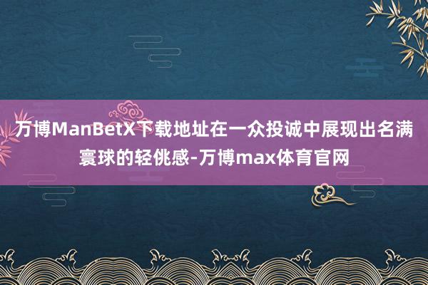 万博ManBetX下载地址在一众投诚中展现出名满寰球的轻佻感-万博max体育官网