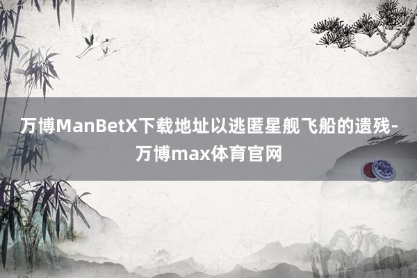 万博ManBetX下载地址以逃匿星舰飞船的遗残-万博max体育官网