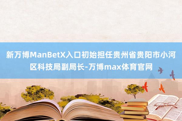 新万博ManBetX入口初始担任贵州省贵阳市小河区科技局副局长-万博max体育官网