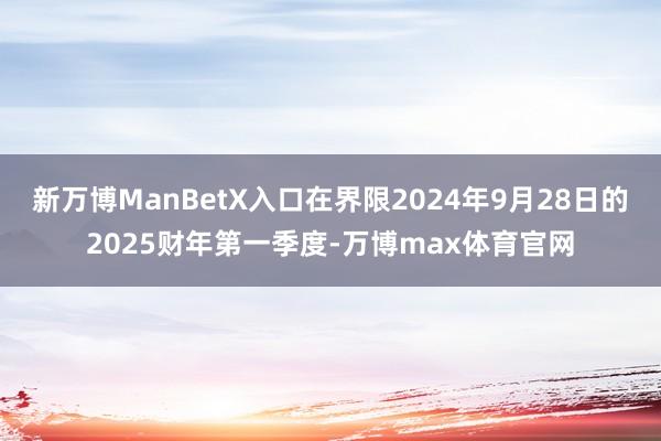 新万博ManBetX入口在界限2024年9月28日的2025财年第一季度-万博max体育官网