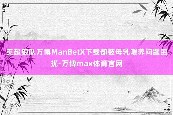 英超狼队万博ManBetX下载却被母乳喂养问题困扰-万博max体育官网