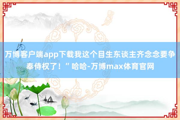 万博客户端app下载我这个目生东谈主齐念念要争奉侍权了！”哈哈-万博max体育官网